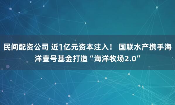 民间配资公司 近1亿元资本注入！ 国联水产携手海洋壹号基金打造“海洋牧场2.0”