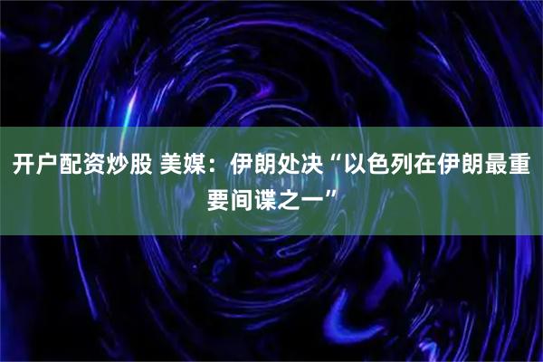 开户配资炒股 美媒：伊朗处决“以色列在伊朗最重要间谍之一”