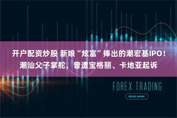 开户配资炒股 新娘“炫富”捧出的潮宏基IPO！潮汕父子掌舵，曾遭宝格丽、卡地亚起诉